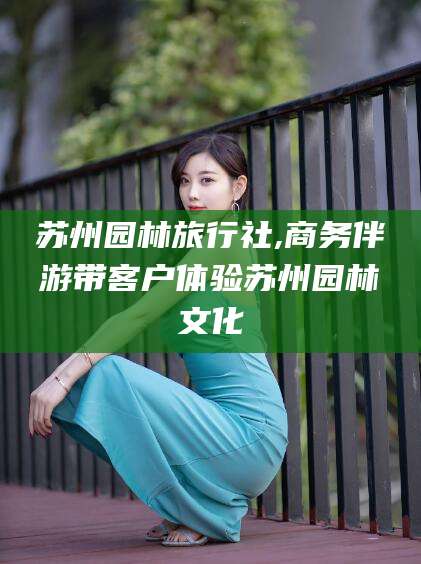 栖霞苏州园林旅行社,商务伴游带客户体验苏州园林文化