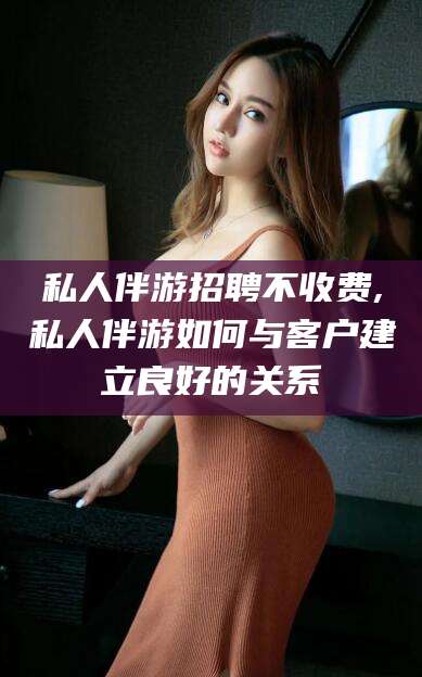 栖霞私人伴游招聘不收费,私人伴游如何与客户建立良好的关系