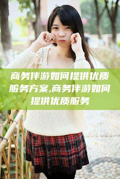 栖霞商务伴游如何提供优质服务方案,商务伴游如何提供优质服务