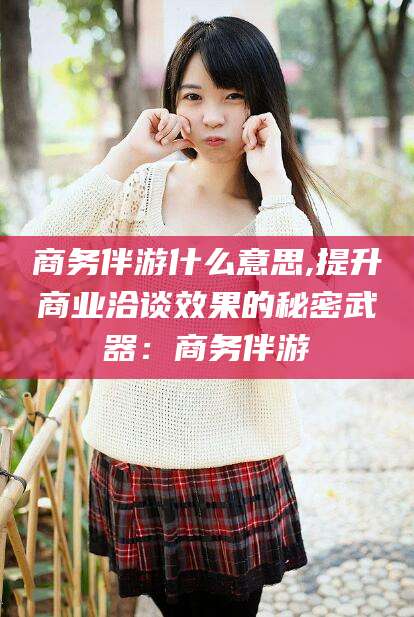 栖霞商务伴游什么意思,提升商业洽谈效果的秘密武器：商务伴游