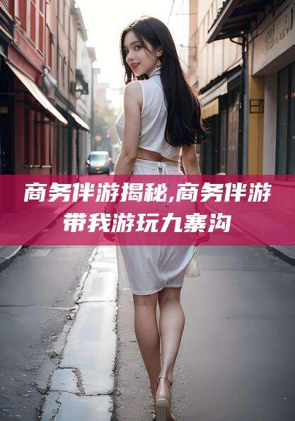 栖霞商务伴游揭秘,商务伴游带我游玩九寨沟