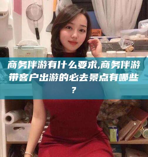 栖霞商务伴游有什么要求,商务伴游带客户出游的必去景点有哪些?