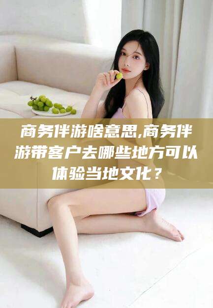 栖霞商务伴游啥意思,商务伴游带客户去哪些地方可以体验当地文化？