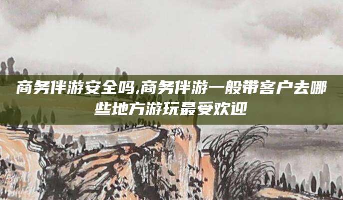 栖霞商务伴游安全吗,商务伴游一般带客户去哪些地方游玩最受欢迎