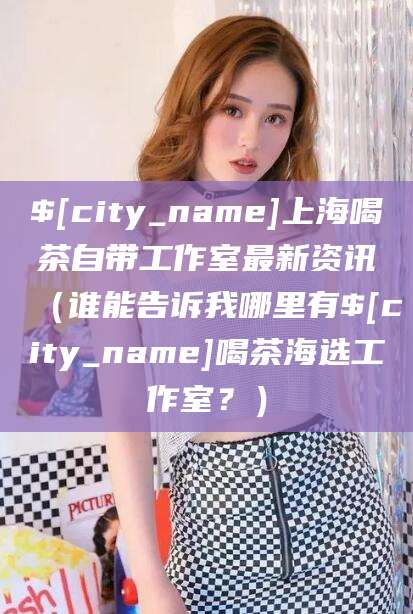 栖霞上海喝茶自带工作室最新资讯（谁能告诉我哪里有栖霞喝茶海选工作室？）
