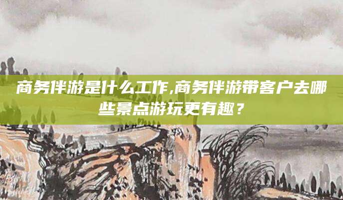 栖霞商务伴游是什么工作,商务伴游带客户去哪些景点游玩更有趣？