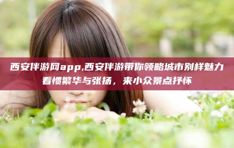 栖霞西安伴游网app,西安伴游带你领略城市别样魅力看惯繁华与张扬，来小众景点抒怀