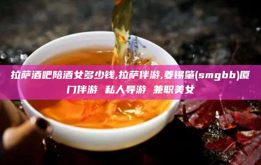 栖霞拉萨酒吧陪酒女多少钱,拉萨伴游,姜锡肇(smgbb)厦门伴游 私人导游 兼职美女