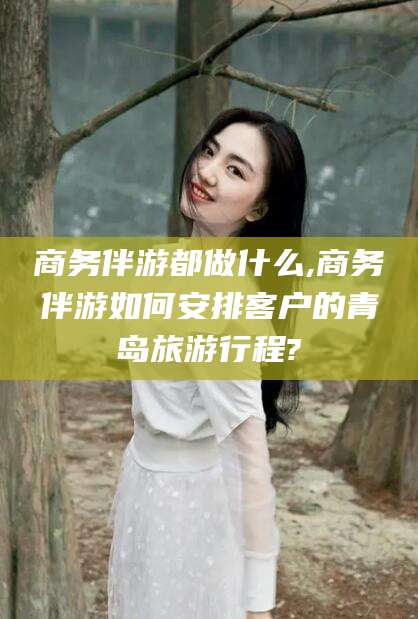 栖霞商务伴游都做什么,商务伴游如何安排客户的青岛旅游行程?
