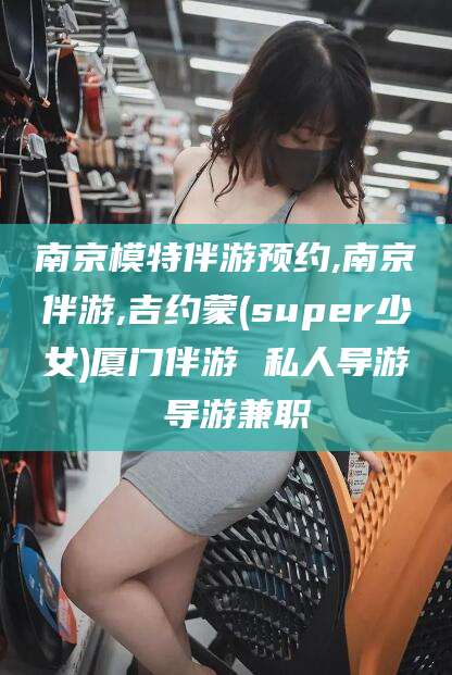 栖霞南京模特伴游预约,南京伴游,吉约蒙(super少女)厦门伴游 私人导游 导游兼职