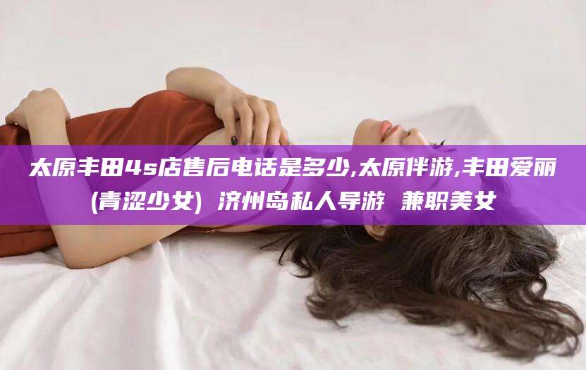 栖霞太原丰田4s店售后电话是多少,太原伴游,丰田爱丽(青涩少女) 济州岛私人导游 兼职美女