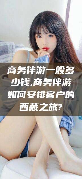 栖霞商务伴游一般多少钱,商务伴游如何安排客户的西藏之旅?