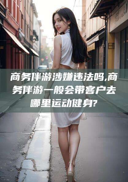 栖霞商务伴游涉嫌违法吗,商务伴游一般会带客户去哪里运动健身?