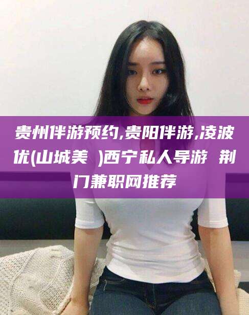 栖霞贵州伴游预约,贵阳伴游,凌波优(山城美姫)西宁私人导游 荆门兼职网推荐