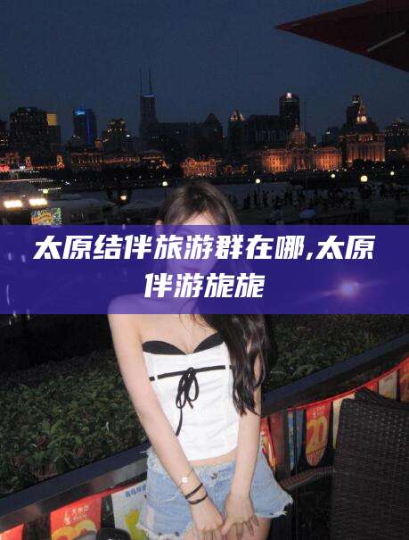 栖霞太原结伴旅游群在哪,太原伴游旎旎