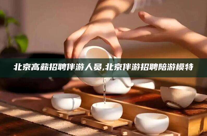 栖霞北京高薪招聘伴游人员,北京伴游招聘陪游模特