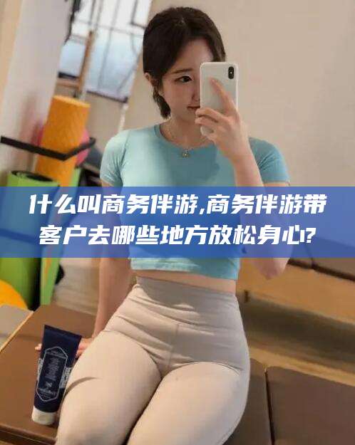 栖霞什么叫商务伴游,商务伴游带客户去哪些地方放松身心?