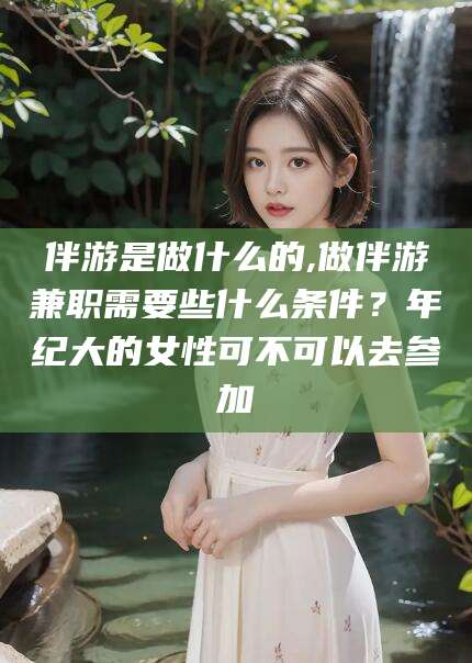 栖霞伴游是做什么的,做伴游兼职需要些什么条件？年纪大的女性可不可以去参加