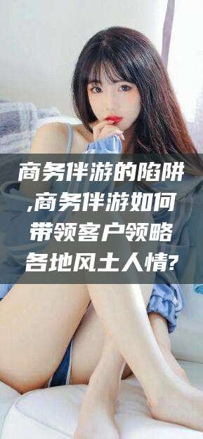 栖霞商务伴游的陷阱,商务伴游如何带领客户领略各地风土人情?