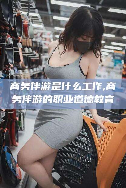 栖霞商务伴游是什么工作,商务伴游的职业道德教育