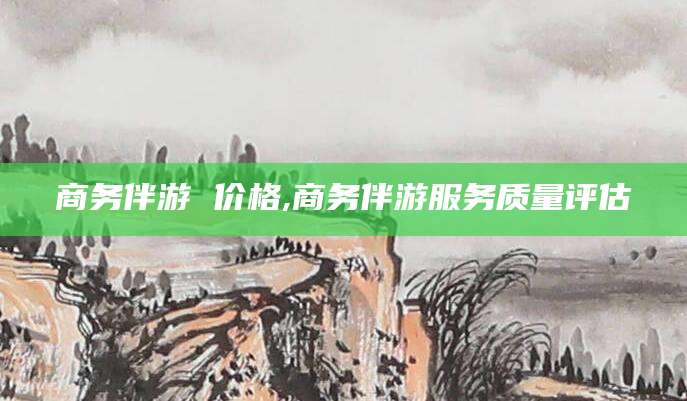 栖霞商务伴游 价格,商务伴游服务质量评估