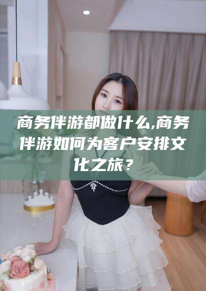 栖霞商务伴游都做什么,商务伴游如何为客户安排文化之旅？