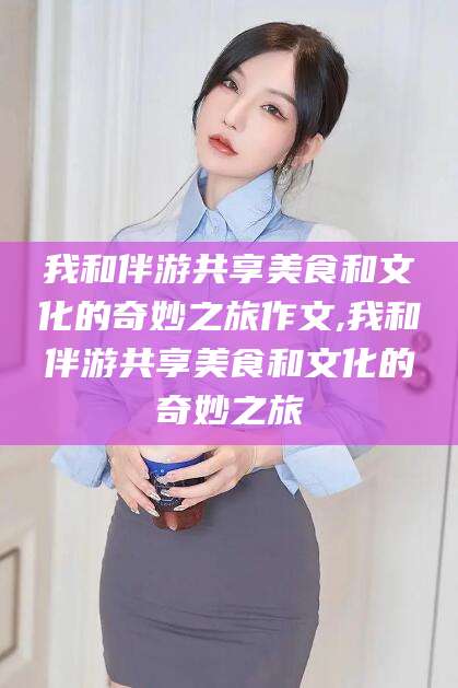 栖霞我和伴游共享美食和文化的奇妙之旅作文,我和伴游共享美食和文化的奇妙之旅