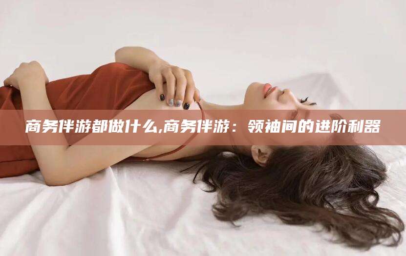 栖霞商务伴游都做什么,商务伴游：领袖间的进阶利器