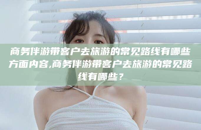 栖霞商务伴游带客户去旅游的常见路线有哪些方面内容,商务伴游带客户去旅游的常见路线有哪些？