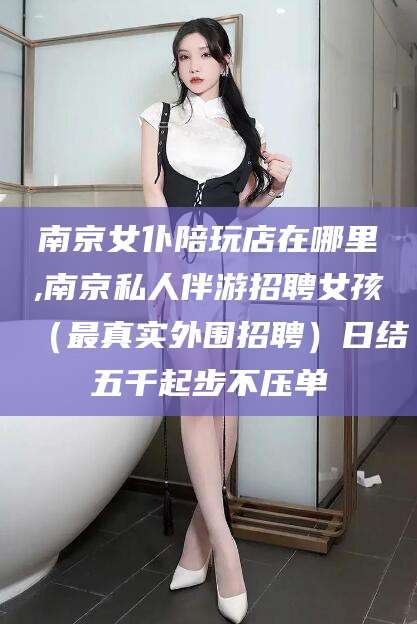 栖霞南京女仆陪玩店在哪里,南京私人伴游招聘女孩（最真实外围招聘）日结五千起步不压单