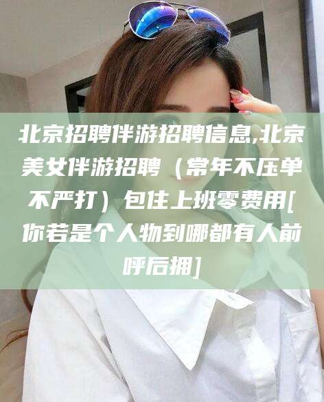 栖霞北京招聘伴游招聘信息,北京美女伴游招聘（常年不压单不严打）包住上班零费用[你若是个人物到哪都有人前呼后拥]