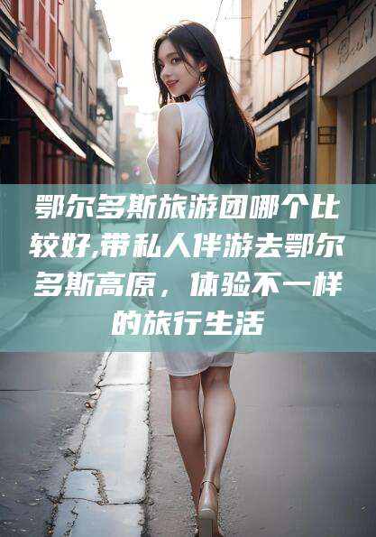 栖霞鄂尔多斯旅游团哪个比较好,带私人伴游去鄂尔多斯高原，体验不一样的旅行生活