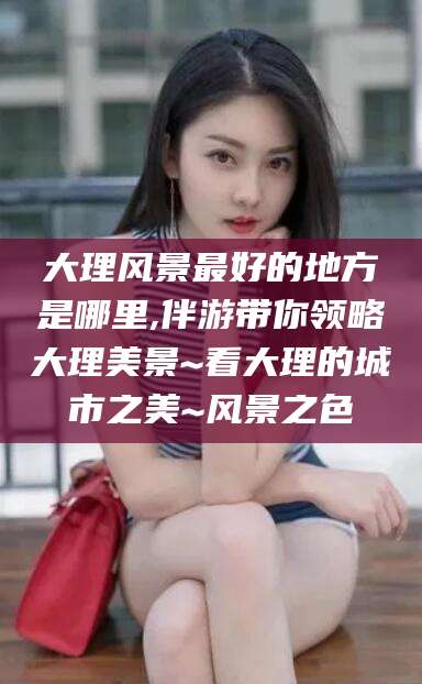 栖霞大理风景最好的地方是哪里,伴游带你领略大理美景~看大理的城市之美~风景之色