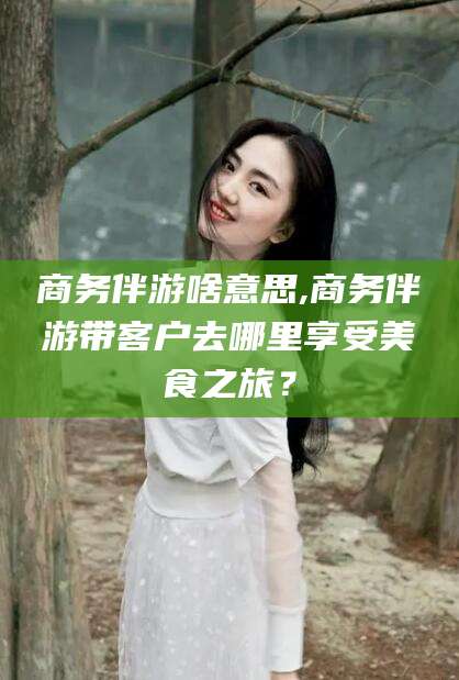 栖霞商务伴游啥意思,商务伴游带客户去哪里享受美食之旅？