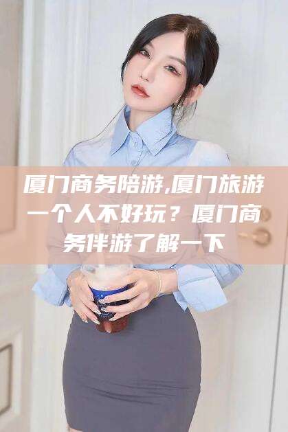 栖霞厦门商务陪游,厦门旅游一个人不好玩？厦门商务伴游了解一下