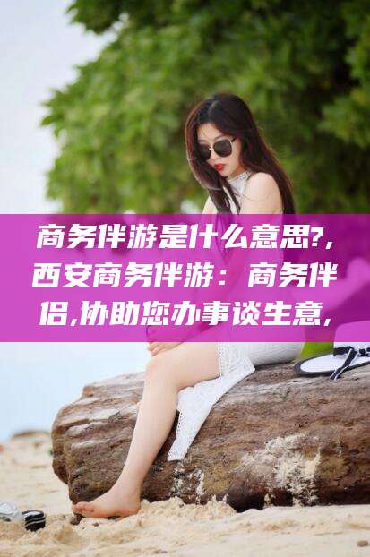 栖霞商务伴游是什么意思?,西安商务伴游：商务伴侣,协助您办事谈生意,