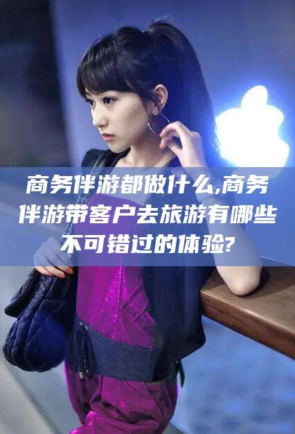 栖霞商务伴游都做什么,商务伴游带客户去旅游有哪些不可错过的体验?