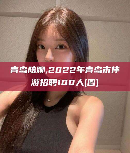 栖霞青岛陪聊,2022年青岛市伴游招聘100人(图)
