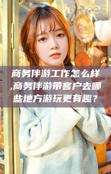 栖霞商务伴游工作怎么样,商务伴游带客户去哪些地方游玩更有趣？