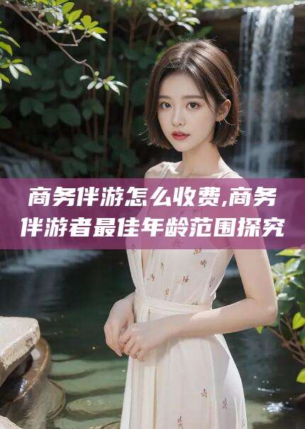 栖霞商务伴游怎么收费,商务伴游者最佳年龄范围探究