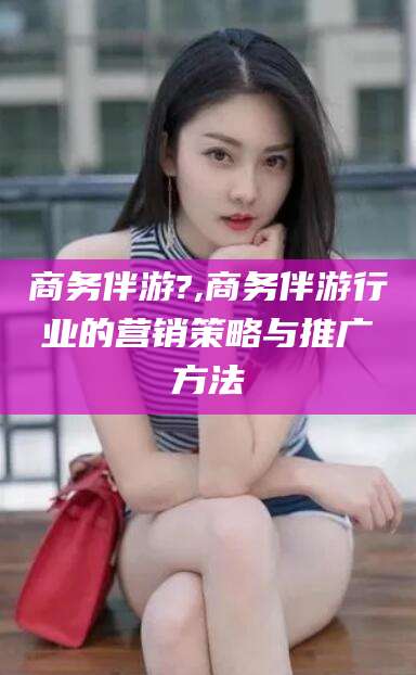 栖霞商务伴游?,商务伴游行业的营销策略与推广方法