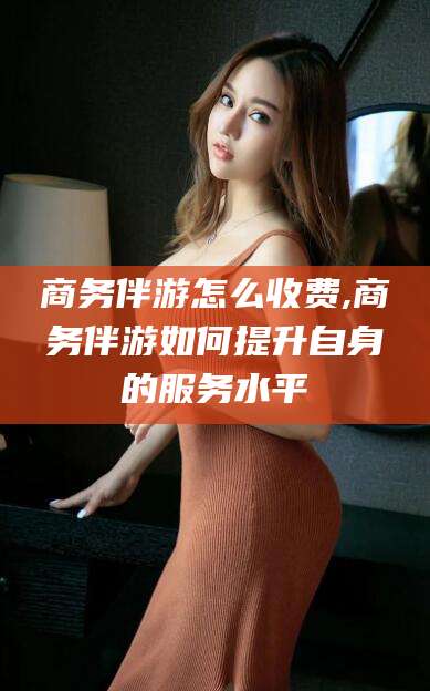 栖霞商务伴游怎么收费,商务伴游如何提升自身的服务水平