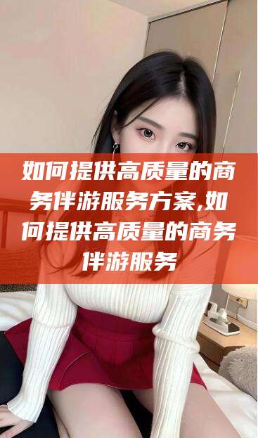 栖霞如何提供高质量的商务伴游服务方案,如何提供高质量的商务伴游服务